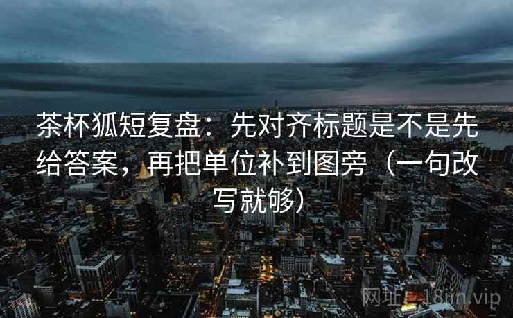 茶杯狐短复盘:先对齐标题是不是先给答案,再把单位补到图旁(一句改写就够) 茶杯狐短复盘:先对齐标题是不是先给答案,再把单位补到图旁(一句改写就够)
