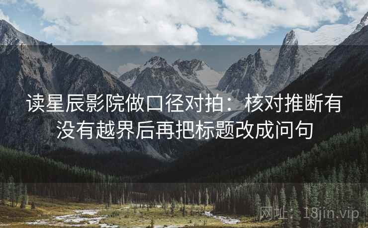 读星辰影院做口径对拍：核对推断有没有越界后再把标题改成问句