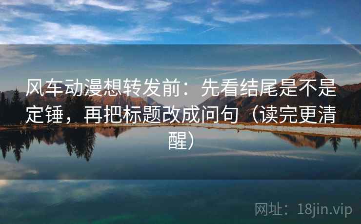 风车动漫想转发前:先看结尾是不是定锤,再把标题改成问句(读完更清醒) 风车动漫想转发前:先看结尾是不是定锤,再把标题改成问句(读完更清醒)