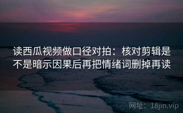 读西瓜视频做口径对拍：核对剪辑是不是暗示因果后再把情绪词删掉再读